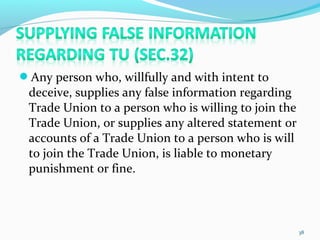 Any person who, willfully and with intent to
deceive, supplies any false information regarding
Trade Union to a person who is willing to join the
Trade Union, or supplies any altered statement or
accounts of a Trade Union to a person who is will
to join the Trade Union, is liable to monetary
punishment or fine.
38
 