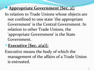 Appropriate Government [Sec. 2]:
In relation to Trade Unions whose objects are
not confined to one state 'the appropriate
Government' is the Central Government. In
relation to other Trade Unions, the
'appropriate Government' is the State
Government.
Executive [Sec. 2(a)]:
Executive means the body of which the
management of the affairs of a Trade Union
is entrusted.
7
 