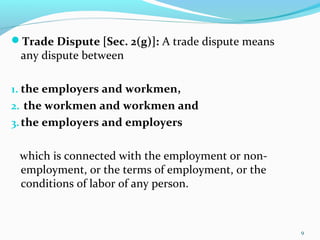 Trade Dispute [Sec. 2(g)]: A trade dispute means
any dispute between
1. the employers and workmen,
2. the workmen and workmen and
3.the employers and employers
which is connected with the employment or non-
employment, or the terms of employment, or the
conditions of labor of any person.
9
 