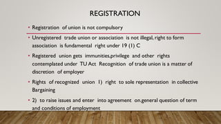 REGISTRATION
• Registration of union is not compulsory
• Unregistered trade union or association is not illegal, right to form
association is fundamental right under 19 (1) C
• Registered union gets immunities,privilege and other rights
contemplated under TU Act Recognition of trade union is a matter of
discretion of employer
• Rights of recognized union 1) right to sole representation in collective
Bargaining
• 2) to raise issues and enter into agreement on.general question of term
and conditions of employment
 