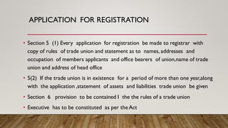 APPLICATION FOR REGISTRATION
• Section 5 (1) Every application for registration be made to registrar with
copy of rules of trade union and statement as to names, addresses and
occupation of members applicants and office bearers of union,name of trade
union and address of head office
• 5(2) If the trade union is in existence for a period of more than one yesr,along
with the application ,statement of assets and liabilities trade union be given
• Section 6 provision to be contained I the the rules of a trade union
• Executive has to be constituted as per theAct
 