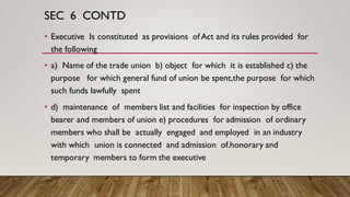 SEC 6 CONTD
• Executive Is constituted as provisions of Act and its rules provided for
the following
• a) Name of the trade union b) object for which it is established c) the
purpose for which general fund of union be spent,the purpose for which
such funds lawfully spent
• d) maintenance of members list and facilities for inspection by office
bearer and members of union e) procedures for admission of ordinary
members who shall be actually engaged and employed in an industry
with which union is connected and admission of.honorary and
temporary members to form the executive
 