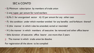 SEC 6 CONTD
• E) Minimum subscription by members of trade union
• i) one rupee per annum for rural workers
• Ii) Rs 3 for unorganized sector iii) 12 per annum for any other case
• F) the condition under which member entitled for any benefits and forfeiture thereof
• G )the manner in which rules be amended, varied or rescinded
• H ) the manner in which members of executive be removed and other office bearer
• I)the duration of executive office bearer ,not more than 3 years
j) The manner in which trade union be dissolve
For registration all the above to be complied
 