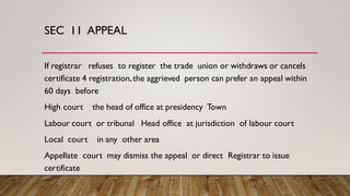SEC 11 APPEAL
If registrar refuses to register the trade union or withdraws or cancels
certificate 4 registration,the aggrieved person can prefer an appeal within
60 days before
High court the head of office at presidency Town
Labour court or tribunal Head office at jurisdiction of labour court
Local court in any other area
Appellate court may dismiss the appeal or direct Registrar to issue
certificate
 