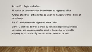 Section 12 Registered office
All notice or communication be addressed to registered office
Change of address of head office be given to Registrar within 14 days of
such change
Sce 13 Incorporation of registered trade union
Every TU shall be a body corporate by name it is registered, perpetual
succession and a common seal to acquire Immovable or movable
property or to contract by the said name sue or to be sued
 