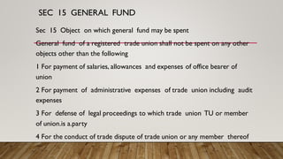 SEC 15 GENERAL FUND
Sec 15 Object on which general fund may be spent
General fund of a registered trade union shall not be spent on any other
objects other than the following
1 For payment of salaries, allowances and expenses of office bearer of
union
2 For payment of administrative expenses of trade union including audit
expenses
3 For defense of legal proceedings to which trade union TU or member
of union.is a.party
4 For the conduct of trade dispute of trade union or any member thereof
 