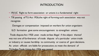 INTRODUCTION
• 19(1)C Right to form association or unions is a fundamental right
• Till passing ofTU Act 1926,the right of forming such association was not
recognize
Damages or compensation imposed on workers for union organizers
ILO formation gave some encouragement to strengthen unions
Trade dispute Act 1920 ,even made strikes illegal if the object thereof
was not one of furtherance of trade dispute of a particular union trade
or industry or causes hardship to community or coerce of govt decisions.
As union officials are liable for prosecution, to meet the demand of
TU,Indian Trade Union Act 1926 was passed
 