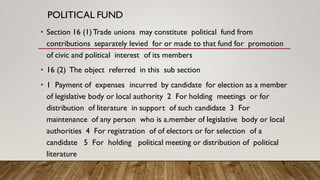 POLITICAL FUND
• Section 16 (1)Trade unions may constitute political fund from
contributions separately levied for or made to that fund for promotion
of civic and political interest of its members
• 16 (2) The object referred in this sub section
• 1 Payment of expenses incurred by candidate for election as a member
of legislative body or local authority 2 For holding meetings or for
distribution of literature in support of such candidate 3 For
maintenance of any person who is a.member of legislative body or local
authorities 4 For registration of of electors or for selection of a
candidate 5 For holding political meeting or distribution of political
literature
 