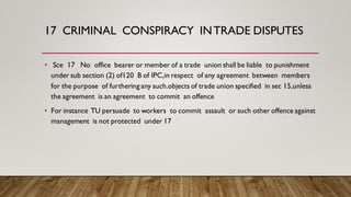 17 CRIMINAL CONSPIRACY INTRADE DISPUTES
• Sce 17 No office bearer or member of a trade union shall be liable to punishment
under sub section (2) of120 B of IPC,in respect of any agreement between members
for the purpose of furthering any such.objects of trade union specified in sec 15,unless
the agreement is an agreement to commit an offence
• For instance TU persuade to workers to commit assault or such other offence against
management is not protected under 17
 