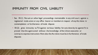 IMMUNITY FROM CIVIL LIABILITY
• Sec 18 (1) No suit or other legal proceedings maintainable in any civil court against a
registered trade union or any office bearer or members in respect of any Act done in
contemplation or furtherance of trade dispute
• 18 (2) gives immunity to.TU against tortious liability for acts done by its agents if it is
proved that the agent acted without the knowledge of the Union executive or
contray to express instruction.Here also theAct done must be.in furtherance of trade
disputes
 