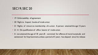 SEC19,SEC 20
• 19 Enforceability of agreement
• 20 Right to Inspect books of trade union
• 21 Rights of minors to membership of a union A person attained the age 15 years
• 21 A Dis qualification of office bearer of trade union
• A not attained the age of 18 years B convicted for offence of moral turpitude and
sentenced for Imprisonment,unless a period of 5 years has elapsed since his release
 