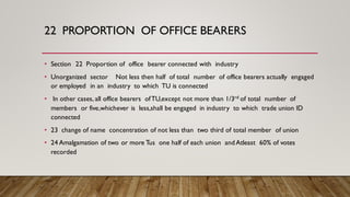 22 PROPORTION OF OFFICE BEARERS
• Section 22 Proportion of office bearer connected with industry
• Unorganized sector Not less then half of total number of office bearers actually engaged
or employed in an industry to which TU is connected
• In other cases, all office bearers ofTU,except not more than 1/3rd of total number of
members or five,whichever is less,shall be engaged in industry to which trade union ID
connected
• 23 change of name concentration of not less than two third of total member of union
• 24 Amalgamation of two or more Tus one half of each union andAtleast 60% of votes
recorded
 