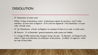 DISSOLUTION
• 27 Dissolution of trade union
• Within 14 days of dissolution, notice of dissolution signed by secretary send 7 other
members of union sent to Rigistrar ofTU and.it be registered if the dissolution is as per
rules of trade union
• 27 (2) Distribution of finds by Registrar to members if there is no rules in trade union
• 28 Returns 31 st December general statement, audit, assets and liability
• 2 ) change of office bearer,rules changed during the year 3) alteration of change of rules
within 15 days such alteration, 4) verification of documents to official of registrars within
ten mile of head office
 