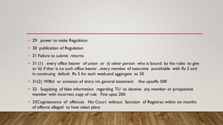 • 29 power to make Regulation
• 30 publication of Regulation
• 31 Failure to submit returns
• 31 (1) every office bearer of union or ii) other person who is bound by the rules to give
or iii) if ther is no such office bearer , every member of executive punishable with Rs 5 and
in continuing default Rs 5 for each week,and aggergate to 50
• 31(2) Wilful or omission of entry nin general statement fine uptoRs 500
• 32 Supplying of false information regarding TU to deceive any member or prospective
member with incorrect copy of rule Fine upto 200
• 33Cognisansnce of offences No Court without Sanction of Registrar, within six months
of offence alleged to have taken place
 