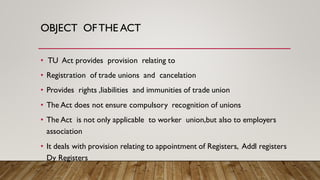 OBJECT OFTHE ACT
• TU Act provides provision relating to
• Registration of trade unions and cancelation
• Provides rights ,liabilities and immunities of trade union
• The Act does not ensure compulsory recognition of unions
• The Act is not only applicable to worker union,but also to employers
association
• It deals with provision relating to appointment of Registers, Addl registers
Dy Registers
 