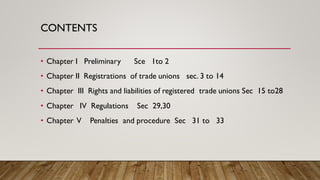 CONTENTS
• Chapter I Preliminary Sce 1to 2
• Chapter II Registrations of trade unions sec. 3 to 14
• Chapter III Rights and liabilities of registered trade unions Sec 15 to28
• Chapter IV Regulations Sec 29,30
• Chapter V Penalties and procedure Sec 31 to 33
 