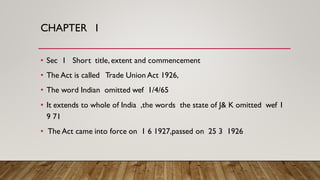 CHAPTER I
• Sec 1 Short title, extent and commencement
• The Act is called Trade Union Act 1926,
• The word Indian omitted wef 1/4/65
• It extends to whole of India ,the words the state of J& K omitted wef 1
9 71
• The Act came into force on 1 6 1927,passed on 25 3 1926
 