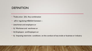 DEFINITION
• Trade union 2(h) Any combination
• a)For regulating relation between :-
• i)workmen and employers or
• Ii) Workmen and workmen or
• Iii) Employers and Employers or
• b) Imposing restrictive conditions on the conduct of any trade or business or industry
 