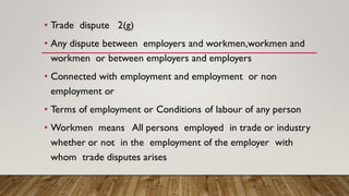 • Trade dispute 2(g)
• Any dispute between employers and workmen,workmen and
workmen or between employers and employers
• Connected with employment and employment or non
employment or
• Terms of employment or Conditions of labour of any person
• Workmen means All persons employed in trade or industry
whether or not in the employment of the employer with
whom trade disputes arises
 