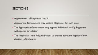 SECTION 3
• Appointment of Registrars sec 3
• Appropriate Government may appiont Registrars for each state
• The Appropriate Government may appointAdditional or Dy Registrars
with species jurisdiction
• The Registrars have full jurisdiction to enquire about the legality of new
election office bearer
 