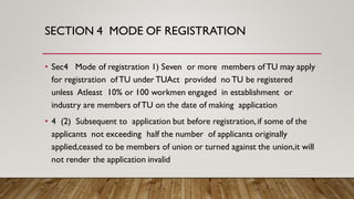 SECTION 4 MODE OF REGISTRATION
• Sec4 Mode of registration 1) Seven or more members of TU may apply
for registration of TU under TUAct provided no TU be registered
unless Atleast 10% or 100 workmen engaged in establishment or
industry are members of TU on the date of making application
• 4 (2) Subsequent to application but before registration,if some of the
applicants not exceeding half the number of applicants originally
applied,ceased to be members of union or turned against the union,it will
not render the application invalid
 