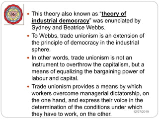 12/27/2019
 This theory also known as “theory of
industrial democracy” was enunciated by
Sydney and Beatrice Webbs.
 To Webbs, trade unionism is an extension of
the principle of democracy in the industrial
sphere.
 In other words, trade unionism is not an
instrument to overthrow the capitalism, but a
means of equalizing the bargaining power of
labour and capital.
 Trade unionism provides a means by which
workers overcome managerial dictatorship, on
the one hand, and express their voice in the
determination of the conditions under which
they have to work, on the other.
 