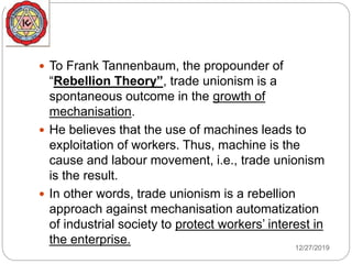 12/27/2019
 To Frank Tannenbaum, the propounder of
“Rebellion Theory”, trade unionism is a
spontaneous outcome in the growth of
mechanisation.
 He believes that the use of machines leads to
exploitation of workers. Thus, machine is the
cause and labour movement, i.e., trade unionism
is the result.
 In other words, trade unionism is a rebellion
approach against mechanisation automatization
of industrial society to protect workers’ interest in
the enterprise.
 