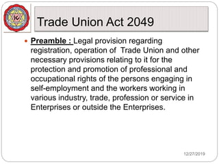 Trade Union Act 2049
12/27/2019
 Preamble : Legal provision regarding
registration, operation of Trade Union and other
necessary provisions relating to it for the
protection and promotion of professional and
occupational rights of the persons engaging in
self-employment and the workers working in
various industry, trade, profession or service in
Enterprises or outside the Enterprises.
 