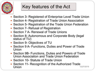 Key features of the Act
12/27/2019
 Section 3- Registered of Enterprise Level Trade Union
 Section 4- Registration of Trade Union Association
 Section 5- Registration of the Trade Union Federation
 Section 7- Refusal of Registration
 Section 7 A- Renewal of Trade Unions
 Section 8- Autonomous and Corporate Body (legal
status of TU)
 Section 9- Objectives of TU
 Section 9 A- Functions, Duties and Power of Trade
Union
 Section 9B- Functions, Duties and Powers of Trade
Union Association and Trade Union Federation
 Section 10- Statute of Trade Union
 Section 11- Recognition of the Authorized Trade
Union
 