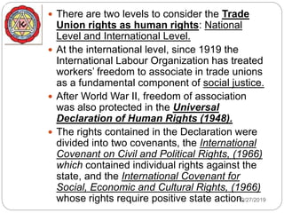 12/27/2019
 There are two levels to consider the Trade
Union rights as human rights: National
Level and International Level.
 At the international level, since 1919 the
International Labour Organization has treated
workers’ freedom to associate in trade unions
as a fundamental component of social justice.
 After World War II, freedom of association
was also protected in the Universal
Declaration of Human Rights (1948).
 The rights contained in the Declaration were
divided into two covenants, the International
Covenant on Civil and Political Rights, (1966)
which contained individual rights against the
state, and the International Covenant for
Social, Economic and Cultural Rights, (1966)
whose rights require positive state action.
 