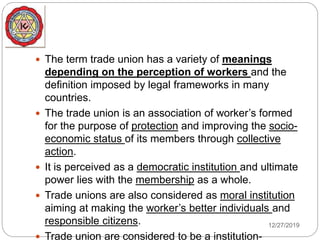  The term trade union has a variety of meanings
depending on the perception of workers and the
definition imposed by legal frameworks in many
countries.
 The trade union is an association of worker’s formed
for the purpose of protection and improving the socio-
economic status of its members through collective
action.
 It is perceived as a democratic institution and ultimate
power lies with the membership as a whole.
 Trade unions are also considered as moral institution
aiming at making the worker’s better individuals and
responsible citizens.
 Trade union are considered to be a institution-
12/27/2019
 