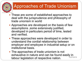 Approaches of Trade Unionism
12/27/2019
 These are some of established approaches to
deal with the jurisprudence and philosophy of
trade unionism in world
 Approaches are developed on the basis of few
assumptions ,some extensively justified,
developed in particulars period of time, tested
and verified.
 These approaches were developed in order to
understand the cordial relationship between
employer and employee in industrial setup or on
institutional basis.
 The approaches of trade unionism is not
exhaustive in nature and can be found easily in
labour legislation of respective nation.
 