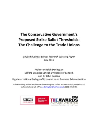  
	
  
	
  
	
  
	
  
	
  
	
  
	
  
	
  
The	
  Conservative	
  Government’s	
  
Proposed	
  Strike	
  Ballot	
  Thresholds:	
  
The	
  Challenge	
  to	
  the	
  Trade	
  Unions	
  	
  
	
  
	
  
	
  
Salford	
  Business	
  School	
  	
  
Research	
  Working	
  Paper	
  	
  
August	
  2015	
  
	
  
	
  
Professor	
  Ralph	
  Darlington	
  	
  
Salford	
  Business	
  School,	
  University	
  of	
  Salford,	
  	
  
and	
  Dr	
  John	
  Dobson	
  	
  
Riga	
  International	
  College	
  of	
  Economics	
  and	
  Business	
  Administration	
  
	
  
Corresponding	
  author:	
  Professor	
  Ralph	
  Darlington,	
  Salford	
  Business	
  School,	
  University	
  of	
  
Salford,	
  Salford	
  M5	
  4WT;	
  r.r.darlington@salford.ac.uk;	
  0161-­‐295-­‐5456	
  
	
  
	
  
	
  
	
  
	
  
	
  
	
  
	
  
	
  
	
  
 