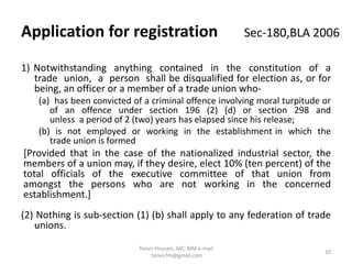 1) Notwithstanding anything contained in the constitution of a
trade union, a person shall be disqualified for election as, or for
being, an officer or a member of a trade union who-
(a) has been convicted of a criminal offence involving moral turpitude or
of an offence under section 196 (2) (d) or section 298 and
unless a period of 2 (two) years has elapsed since his release;
(b) is not employed or working in the establishment in which the
trade union is formed
[Provided that in the case of the nationalized industrial sector, the
members of a union may, if they desire, elect 10% (ten percent) of the
total officials of the executive committee of that union from
amongst the persons who are not working in the concerned
establishment.]
(2) Nothing is sub-section (1) (b) shall apply to any federation of trade
unions.
Application for registration Sec-180,BLA 2006
10
Tanvir Hossain, MC, BIM e-mail
:tanvir.fm@gmail.com
 