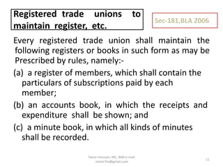 Every registered trade union shall maintain the
following registers or books in such form as may be
Prescribed by rules, namely:-
(a) a register of members, which shall contain the
particulars of subscriptions paid by each
member;
(b) an accounts book, in which the receipts and
expenditure shall be shown; and
(c) a minute book, in which all kinds of minutes
shall be recorded.
Registered trade unions to
maintain register, etc.
Sec-181,BLA 2006
11
Tanvir Hossain, MC, BIM e-mail
:tanvir.fm@gmail.com
 