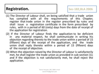 (1) The Director of Labour shall, on being satisfied that a trade union
has complied with all the requirements of this Chapter,
register that trade union in the register prescribed by rules and
shall issue a registration certificate in the form prescribed by
rules, with in a period of 60 (sixty) days from the date of receipt of
the application for registration.
(2) If the Director of Labour finds the application to be deficient
in any material respect, he shall communicate in writing his
objection regarding thereto to the trade union within a period of 15
(fifteen) days of the receipt of the application, and the trade
union shall reply thereto within a period of 15 (fifteen) days
of the receipt of objection.
(3) When the objection raised by the Director of Labour is satisfactorily
met, he shall register the trade union as provided in sub-section (1);
and if the objection is not satisfactorily met, he shall reject the
application.
Registration. Sec-182,BLA 2006
12
Tanvir Hossain, MC, BIM e-mail
:tanvir.fm@gmail.com
 