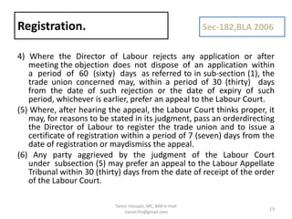 4) Where the Director of Labour rejects any application or after
meeting the objection does not dispose of an application within
a period of 60 (sixty) days as referred to in sub-section (1), the
trade union concerned may, within a period of 30 (thirty) days
from the date of such rejection or the date of expiry of such
period, whichever is earlier, prefer an appeal to the Labour Court.
(5) Where, after hearing the appeal, the Labour Court thinks proper, it
may, for reasons to be stated in its judgment, pass an orderdirecting
the Director of Labour to register the trade union and to issue a
certificate of registration within a period of 7 (seven) days from the
date of registration or maydismiss the appeal.
(6) Any party aggrieved by the judgment of the Labour Court
under subsection (5) may prefer an appeal to the Labour Appellate
Tribunal within 30 (thirty) days from the date of receipt of the order
of the Labour Court.
Registration. Sec-182,BLA 2006
13
Tanvir Hossain, MC, BIM e-mail
:tanvir.fm@gmail.com
 