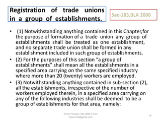 • (1) Notwithstanding anything contained in this Chapter,for
the purpose of formation of a trade union any group of
establishments shall be treated as one establishment,
and no separate trade union shall be formed in any
establishment included in such group of establishments.
• (2) For the purposes of this section “a group of
establishments” shall mean all the establishments in a
specified area carrying on the same specified industry
where more than 20 (twenty) workers are employed.
• (3) Notwithstanding anything contained in sub-section (2),
all the establishments, irrespective of the number of
workers employed therein, in a specified area carrying on
any of the following industries shall be deemed to be a
group of establishments for that area, namely:
Registration of trade unions
in a group of establishments.
Sec-183,BLA 2006
14
Tanvir Hossain, MC, BIM e-mail
:tanvir.fm@gmail.com
 
