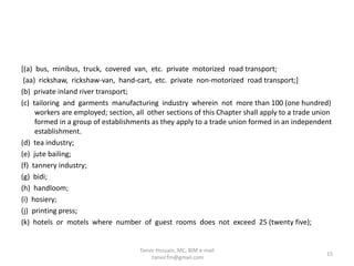 [(a) bus, minibus, truck, covered van, etc. private motorized road transport;
(aa) rickshaw, rickshaw-van, hand-cart, etc. private non-motorized road transport;]
(b) private inland river transport;
(c) tailoring and garments manufacturing industry wherein not more than 100 (one hundred)
workers are employed; section, all other sections of this Chapter shall apply to a trade union
formed in a group of establishments as they apply to a trade union formed in an independent
establishment.
(d) tea industry;
(e) jute bailing;
(f) tannery industry;
(g) bidi;
(h) handloom;
(i) hosiery;
(j) printing press;
(k) hotels or motels where number of guest rooms does not exceed 25 (twenty five);
15
Tanvir Hossain, MC, BIM e-mail
:tanvir.fm@gmail.com
 
