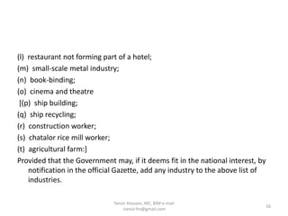 (l) restaurant not forming part of a hotel;
(m) small-scale metal industry;
(n) book-binding;
(o) cinema and theatre
[(p) ship building;
(q) ship recycling;
(r) construction worker;
(s) chatalor rice mill worker;
(t) agricultural farm:]
Provided that the Government may, if it deems fit in the national interest, by
notification in the official Gazette, add any industry to the above list of
industries.
16
Tanvir Hossain, MC, BIM e-mail
:tanvir.fm@gmail.com
 