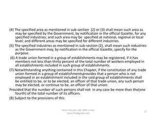 (4) The specified area as mentioned in sub-section (2) or (3) shall mean such area as
may be specified by the Government, by notification in the official Gazette, for any
specified industries; and such area may be specified at national, regional or local
level; and different areas may be specified for different industries.
(5) The specified industries as mentioned in sub-section (2), shall mean such industries
as the Government may, by notification in the official Gazette, specify for the
purpose.
(6) A trade union formed in a group of establishments may be registered, if it has
members not less than thirty percent of the total number of workers employed in
all establishments included in such group of establishments.
(7) Notwithstanding anything contained in this Chapter, if the constitution of any trade
union formed in a group of establishmentsprovides that a person who is not
employed in an establishment included in the said group of establishments shall
be entitled to be, or to be elected, an officer of that trade union, any such person
may be elected, or continue to be, an officer of that union:
Provided that the number of such persons shall not in any case be more than the(one
fourth) of the total number of its officers.
(8) Subject to the provisions of this
17
Tanvir Hossain, MC, BIM e-mail
:tanvir.fm@gmail.com
 