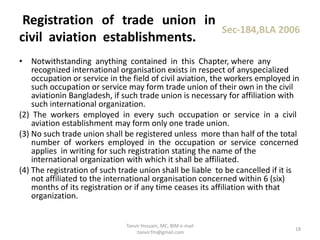 • Notwithstanding anything contained in this Chapter, where any
recognized international organisation exists in respect of anyspecialized
occupation or service in the field of civil aviation, the workers employed in
such occupation or service may form trade union of their own in the civil
aviationin Bangladesh, if such trade union is necessary for affiliation with
such international organization.
(2) The workers employed in every such occupation or service in a civil
aviation establishment may form only one trade union.
(3) No such trade union shall be registered unless more than half of the total
number of workers employed in the occupation or service concerned
applies in writing for such registration stating the name of the
international organization with which it shall be affiliated.
(4) The registration of such trade union shall be liable to be cancelled if it is
not affiliated to the international organisation concerned within 6 (six)
months of its registration or if any time ceases its affiliation with that
organization.
Registration of trade union in
civil aviation establishments.
Sec-184,BLA 2006
18
Tanvir Hossain, MC, BIM e-mail
:tanvir.fm@gmail.com
 