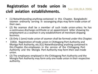 • (1) Notwithstanding anything contained in this Chapter, Bangladeshi
seamen ordinarily serving in oceangoing ships may form trade union of
their own.
• (2) No seaman shall be a member of such trade union unless he has
a continuous discharge certificate or an appointment letter showing his
employment as a seaman in any establishment of merchant shipping
business.
• (3) Only 1 (one) trade union of seamen shall be formed under this Chapter.
• [185A. Registration of trade union in Chittagong Port Authority and
Monlga Port Authority, etc. (1) Notwithstanding anything contained in
this Chapter, the employees in the service of the Chittagong Port
Authority and the Mongla Port Authority may form their own trade
union.
• (2) The employees employed in the Chittagong Port Authority and the
Mongla Port Authority may form only one trade union in their respective
authority.
Registration of trade union in
civil aviation establishments.
Sec-184,BLA 2006
19
Tanvir Hossain, MC, BIM e-mail
:tanvir.fm@gmail.com
 