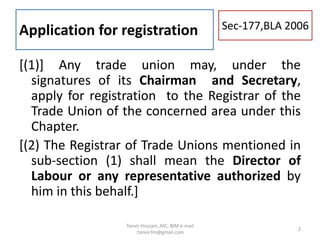 Application for registration
[(1)] Any trade union may, under the
signatures of its Chairman and Secretary,
apply for registration to the Registrar of the
Trade Union of the concerned area under this
Chapter.
[(2) The Registrar of Trade Unions mentioned in
sub-section (1) shall mean the Director of
Labour or any representative authorized by
him in this behalf.]
Sec-177,BLA 2006
2
Tanvir Hossain, MC, BIM e-mail
:tanvir.fm@gmail.com
 