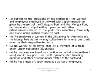 • (3) Subject to the provisions of sub-section (5), the workers
and employees employed in the work with appointment letter
given by the users of the Chittagong Port and the Mongla Port,
berth-operators, ship handling operators and other
establishments related to the ports may collectively form only
one trade union in their respective port.
• (4) The employers of workers in the Chittagong PortAuthority and
the Monlga Port Authority may collectively form only one trade
union in their respective Authority.
• (5) No worker or employee shall be a member of a trade
union under subsection (3), unless
• (a) he has been employed for a continuous period of more than 1
(one) year in any port user, berth operator, ship handling
operator and other establishments related to the port; and
• (b) he has a letter of appointment as a worker or employee.
20
Tanvir Hossain, MC, BIM e-mail
:tanvir.fm@gmail.com
 