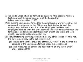 (6) The trade union shall be formed pursuant to this section within 6
(six) months of the commencement of the Bangladesh
Labour(Amendment) Act, 2009.
(7) All existing trade unions formed for the employers of workers, and for the
appointed employees in the Chittagong Port Authority and the
Mongla Port Authority and for other employers, workers and
employees related with the port activities shall stand dissolved upon the
formationof trade union under this section or with the expiry of 6 (six)
months as mentioned in sub-section (6).
(8) Notwithstanding anything contained in any other section of this Act,
the Government may, in the public interest,
(a) subject to the other provisions of this Act, control in any manner the
activities of the trade union formed under this section; and
(b) take measures to cancel the registration of any trade union
under section 190.]
21
Tanvir Hossain, MC, BIM e-mail
:tanvir.fm@gmail.com
 