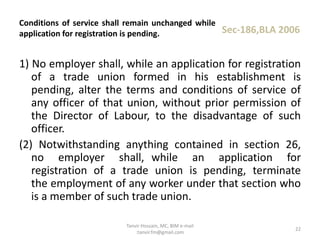 1) No employer shall, while an application for registration
of a trade union formed in his establishment is
pending, alter the terms and conditions of service of
any officer of that union, without prior permission of
the Director of Labour, to the disadvantage of such
officer.
(2) Notwithstanding anything contained in section 26,
no employer shall, while an application for
registration of a trade union is pending, terminate
the employment of any worker under that section who
is a member of such trade union.
Conditions of service shall remain unchanged while
application for registration is pending. Sec-186,BLA 2006
22
Tanvir Hossain, MC, BIM e-mail
:tanvir.fm@gmail.com
 