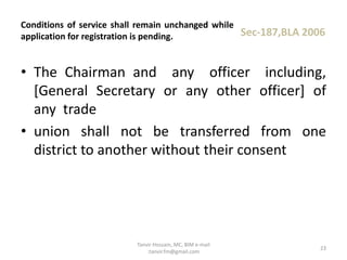 • The Chairman and any officer including,
[General Secretary or any other officer] of
any trade
• union shall not be transferred from one
district to another without their consent
Conditions of service shall remain unchanged while
application for registration is pending. Sec-187,BLA 2006
23
Tanvir Hossain, MC, BIM e-mail
:tanvir.fm@gmail.com
 
