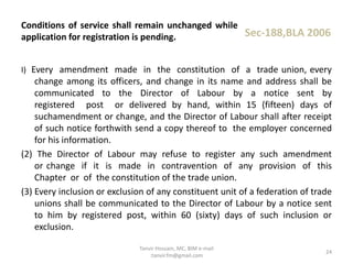 I) Every amendment made in the constitution of a trade union, every
change among its officers, and change in its name and address shall be
communicated to the Director of Labour by a notice sent by
registered post or delivered by hand, within 15 (fifteen) days of
suchamendment or change, and the Director of Labour shall after receipt
of such notice forthwith send a copy thereof to the employer concerned
for his information.
(2) The Director of Labour may refuse to register any such amendment
or change if it is made in contravention of any provision of this
Chapter or of the constitution of the trade union.
(3) Every inclusion or exclusion of any constituent unit of a federation of trade
unions shall be communicated to the Director of Labour by a notice sent
to him by registered post, within 60 (sixty) days of such inclusion or
exclusion.
Conditions of service shall remain unchanged while
application for registration is pending. Sec-188,BLA 2006
24
Tanvir Hossain, MC, BIM e-mail
:tanvir.fm@gmail.com
 