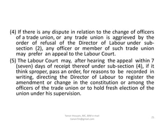 (4) If there is any dispute in relation to the change of officers
of a trade union, or any trade union is aggrieved by the
order of refusal of the Director of Labour under sub-
section (2), any officer or member of such trade union
may prefer an appeal to the Labour Court.
(5) The Labour Court may, after hearing the appeal within 7
(seven) days of receipt thereof under sub-section (4), if it
think sproper, pass an order, for reasons to be recorded in
writing, directing the Director of Labour to register the
amendment or change in the constitution or among the
officers of the trade union or to hold fresh election of the
union under his supervision.
25
Tanvir Hossain, MC, BIM e-mail
:tanvir.fm@gmail.com
 